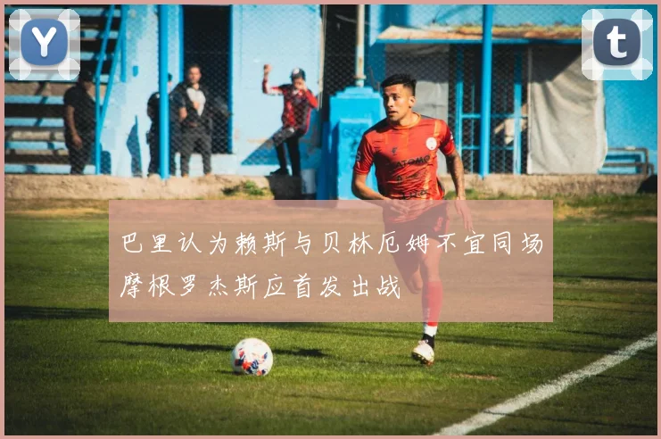 巴里认为赖斯与贝林厄姆不宜同场摩根罗杰斯应首发出战
