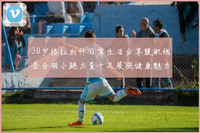 30岁格拉利什日常生活分享腹肌线条分明小腿力量十足展现健康魅力