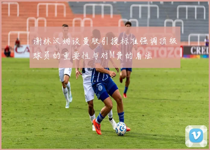 谢林汉姆谈曼联引援标准强调顶级球员的重要性与对M费的看法