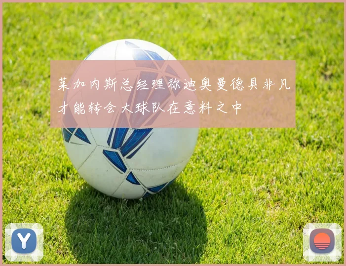 莱加内斯总经理称迪奥曼德具非凡才能转会大球队在意料之中