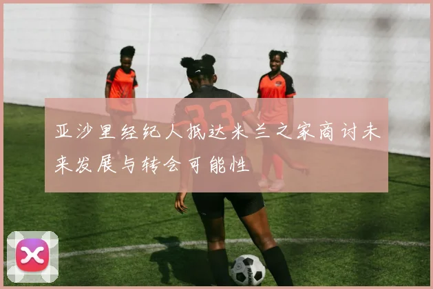 亚沙里经纪人抵达米兰之家商讨未来发展与转会可能性