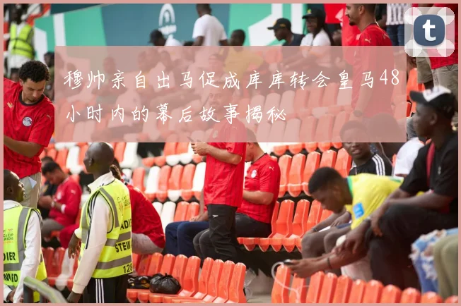 穆帅亲自出马促成库库转会皇马48小时内的幕后故事揭秘