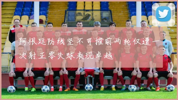 阿根廷防线坚不可摧前两轮仅遭一次射正零失球表现卓越