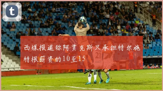 西媒报道称阿贾克斯只承担特尔施特根薪资的10至15