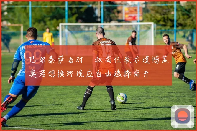 巴尔泰萨吉对囧叔离任表示遗憾莱奥若想换环境应自由选择离开