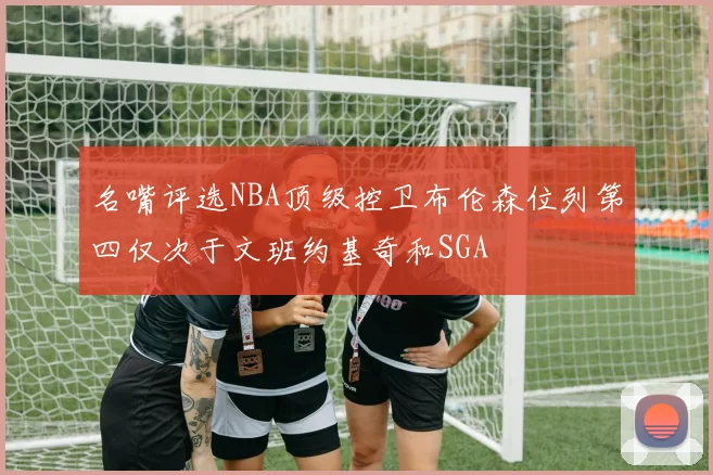 名嘴评选NBA顶级控卫布伦森位列第四仅次于文班约基奇和SGA