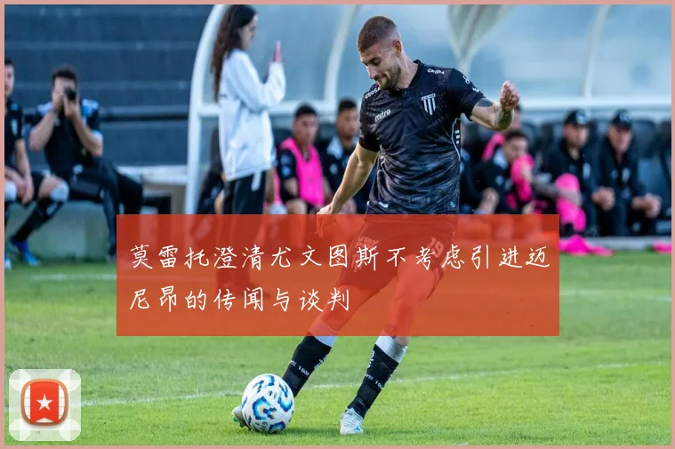 莫雷托澄清尤文图斯不考虑引进迈尼昂的传闻与谈判