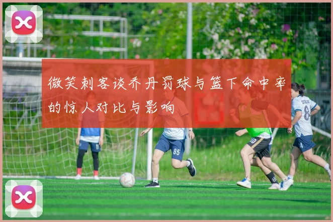 微笑刺客谈乔丹罚球与篮下命中率的惊人对比与影响