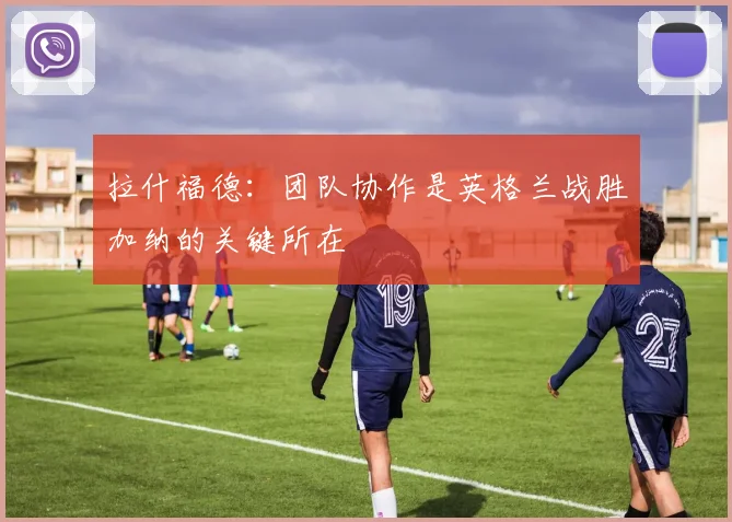 拉什福德：团队协作是英格兰战胜加纳的关键所在