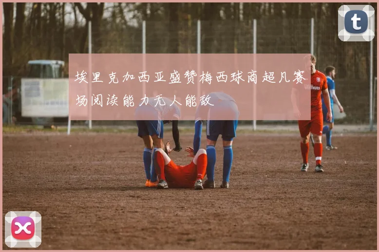 埃里克加西亚盛赞梅西球商超凡赛场阅读能力无人能敌