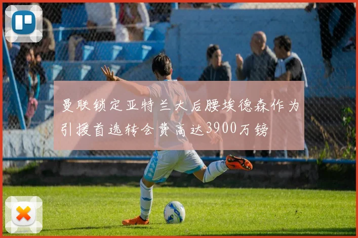 曼联锁定亚特兰大后腰埃德森作为引援首选转会费高达3900万镑