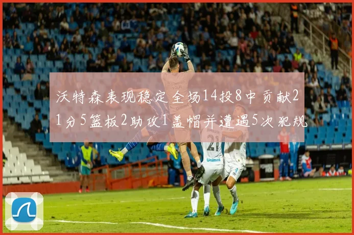 沃特森表现稳定全场14投8中贡献21分5篮板2助攻1盖帽并遭遇5次犯规