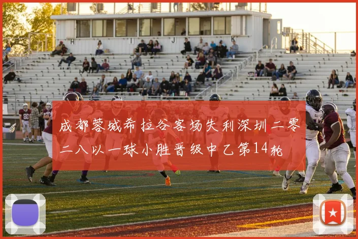 成都蓉城希拉谷客场失利深圳二零二八以一球小胜晋级中乙第14轮