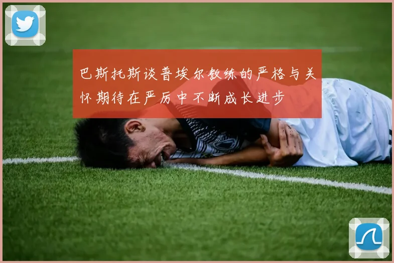 巴斯托斯谈普埃尔教练的严格与关怀期待在严厉中不断成长进步