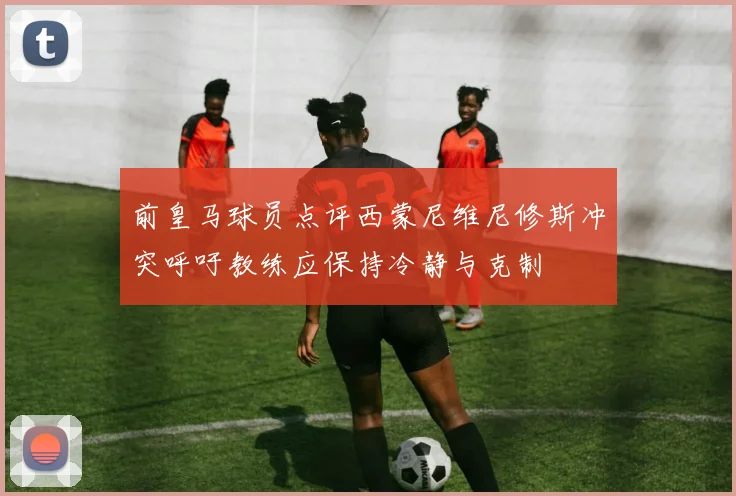 前皇马球员点评西蒙尼维尼修斯冲突呼吁教练应保持冷静与克制