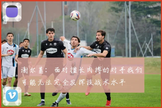 谢尔基：面对擅长肉搏的对手我们可能无法完全发挥技战术水平