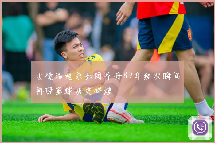 古德温绝杀如同乔丹89年经典瞬间再现篮球历史辉煌
