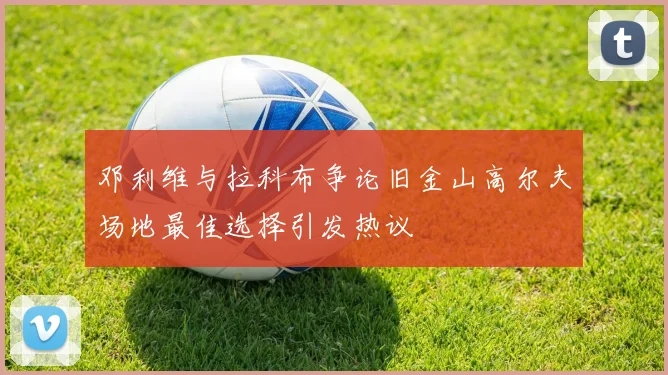 邓利维与拉科布争论旧金山高尔夫场地最佳选择引发热议