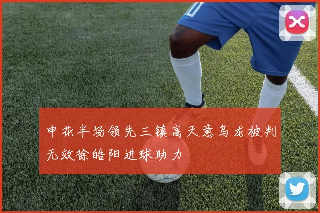 申花半场领先三镇高天意乌龙被判无效徐皓阳进球助力
