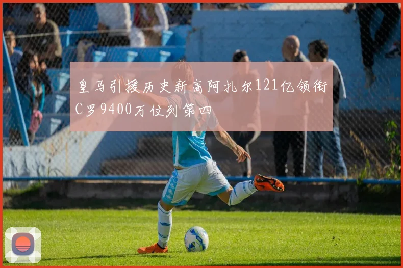 皇马引援历史新高阿扎尔121亿领衔C罗9400万位列第四