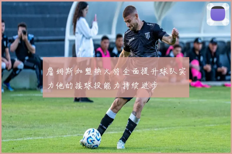 詹姆斯加盟热火将全面提升球队实力他的接球投能力持续进步