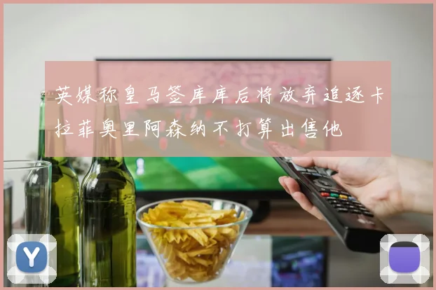 英媒称皇马签库库后将放弃追逐卡拉菲奥里阿森纳不打算出售他