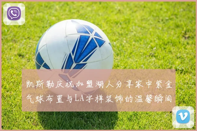 凯斯勒庆祝加盟湖人分享家中紫金气球布置与LA字样装饰的温馨瞬间