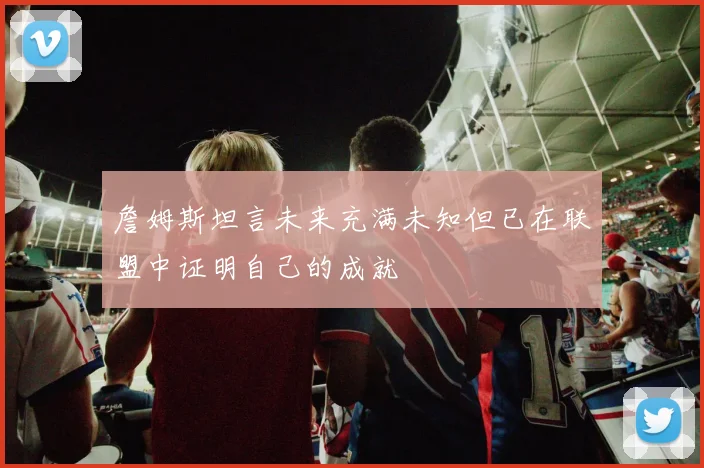 詹姆斯坦言未来充满未知但已在联盟中证明自己的成就