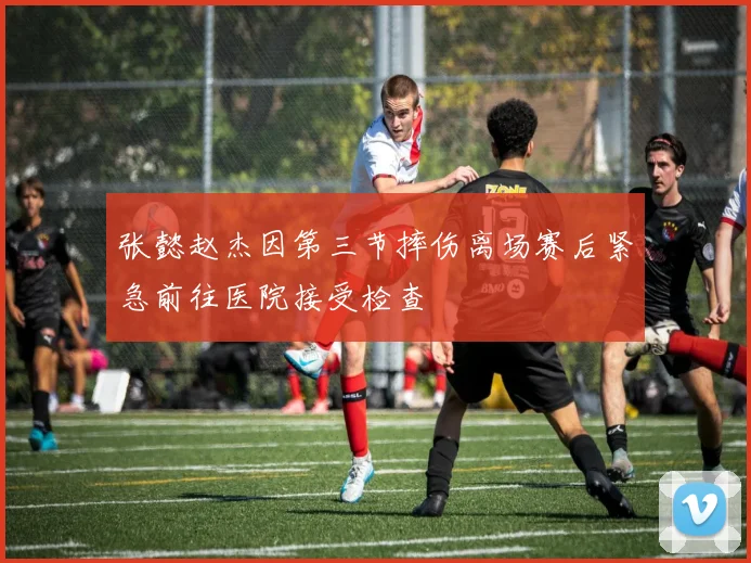 张懿赵杰因第三节摔伤离场赛后紧急前往医院接受检查