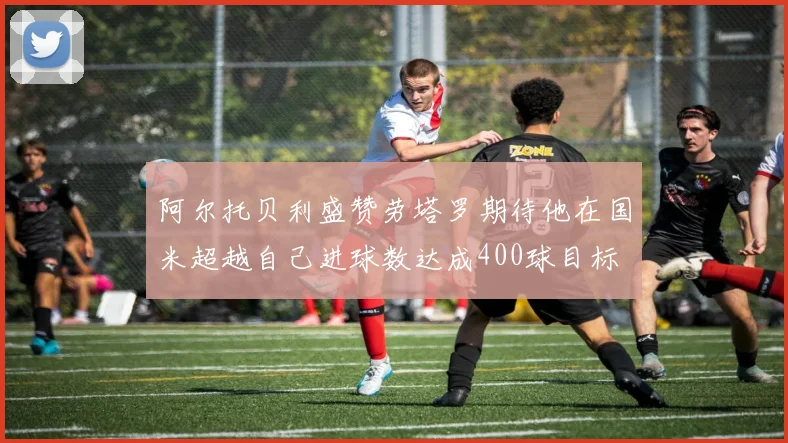 阿尔托贝利盛赞劳塔罗期待他在国米超越自己进球数达成400球目标