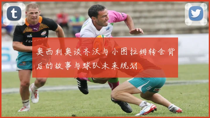 奥西利奥谈齐沃与小图拉姆转会背后的故事与球队未来规划