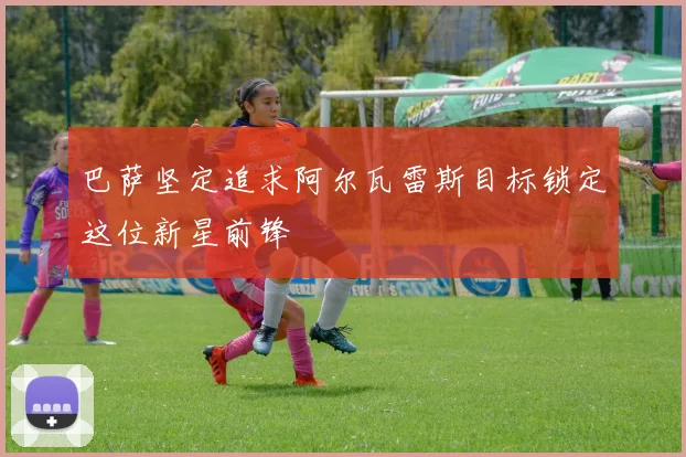 巴萨坚定追求阿尔瓦雷斯目标锁定这位新星前锋