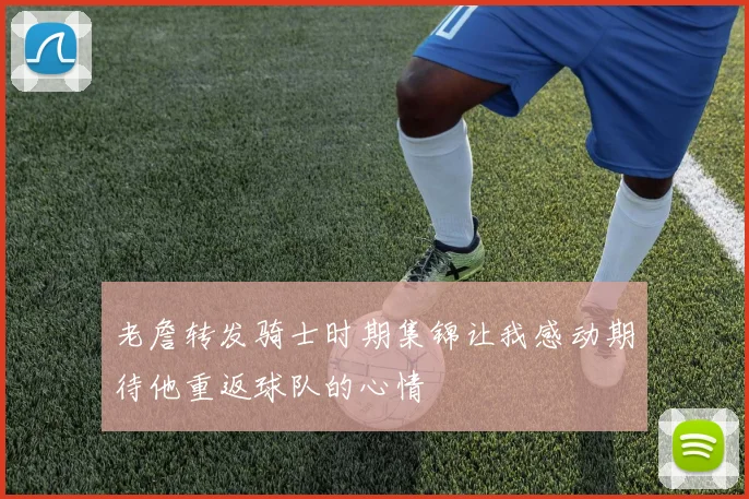 老詹转发骑士时期集锦让我感动期待他重返球队的心情