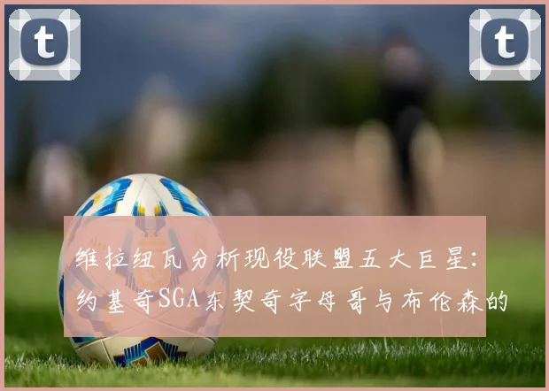 维拉纽瓦分析现役联盟五大巨星：约基奇SGA东契奇字母哥与布伦森的表现与影响