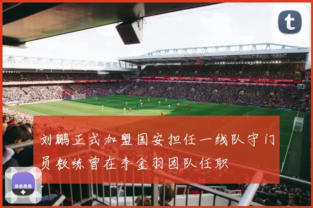 刘鹏正式加盟国安担任一线队守门员教练曾在李金羽团队任职